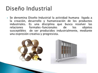    Se denomina Diseño Industrial la actividad humana ligada a
    la creación, desarrollo y humanización de los productos
    industriales. Es una disciplina que busca resolver las
    relaciones    formales-funcionales      de   los   objetos
    susceptibles de ser producidos industrialmente, mediante
    una expresión creativa y progresista.
 