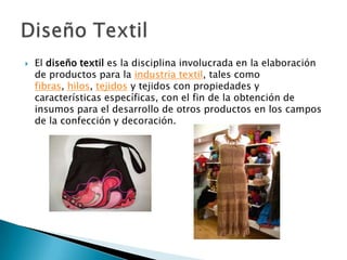    El diseño textil es la disciplina involucrada en la elaboración
    de productos para la industria textil, tales como
    fibras, hilos, tejidos y tejidos con propiedades y
    características específicas, con el fin de la obtención de
    insumos para el desarrollo de otros productos en los campos
    de la confección y decoración.
 
