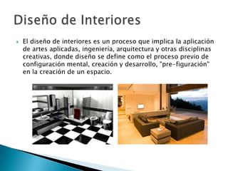    El diseño de interiores es un proceso que implica la aplicación
    de artes aplicadas, ingeniería, arquitectura y otras disciplinas
    creativas, donde diseño se define como el proceso previo de
    configuración mental, creación y desarrollo, "pre-figuración"
    en la creación de un espacio.
 