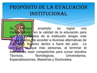 PROPÓSITO DE LA EVALUACIÓN
INSTITUCIONAL
Su
principal
propósito
es
lograr
una
transformación en la calidad de la educación para
que los egresados de la institución tengan más
oportunidades de acceder a diversas alternativas de
Educación Superior dentro o fuera del país. La
intención es que más personas, al terminar el
bachillerato sean competentes para cursar estudios
Técnicos,
Tecnológicos,
Universitarios,
Especializaciones, Maestrías y Doctorados.

 