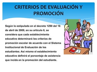CRITERIOS DE EVALUACIÓN Y
PROMOCIÓN
Según lo estipulado en el decreto 1290 del 16
de abril de 2009, en su artículo 6, se
considera que cada establecimiento
educativo determinará los criterios de
promoción escolar de acuerdo con el Sistema
Institucional de Evaluación de los
estudiantes. Así mismo el establecimiento
educativo definirá el porcentaje de asistencia
que incida en la promoción del estudiante.

 
