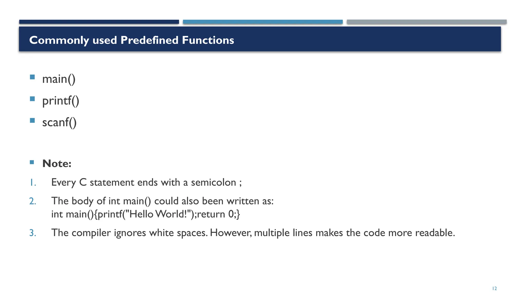 12
Commonly used Predefined Functions
 main()
 printf()
 scanf()
 Note:
1. Every C statement ends with a semicolon ;
2. The body of int main() could also been written as:
int main(){printf("Hello World!");return 0;}
3. The compiler ignores white spaces. However, multiple lines makes the code more readable.
 