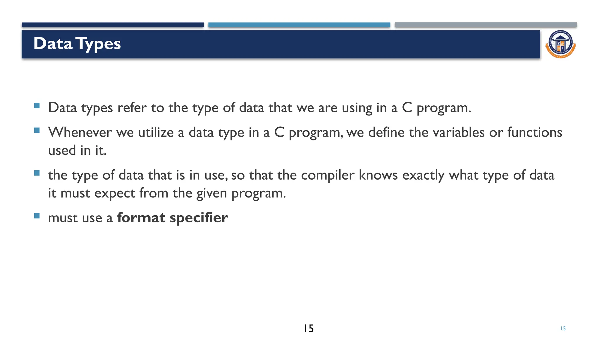 15
DataTypes
 Data types refer to the type of data that we are using in a C program.
 Whenever we utilize a data type in a C program, we define the variables or functions
used in it.
 the type of data that is in use, so that the compiler knows exactly what type of data
it must expect from the given program.
 must use a format specifier
15
 