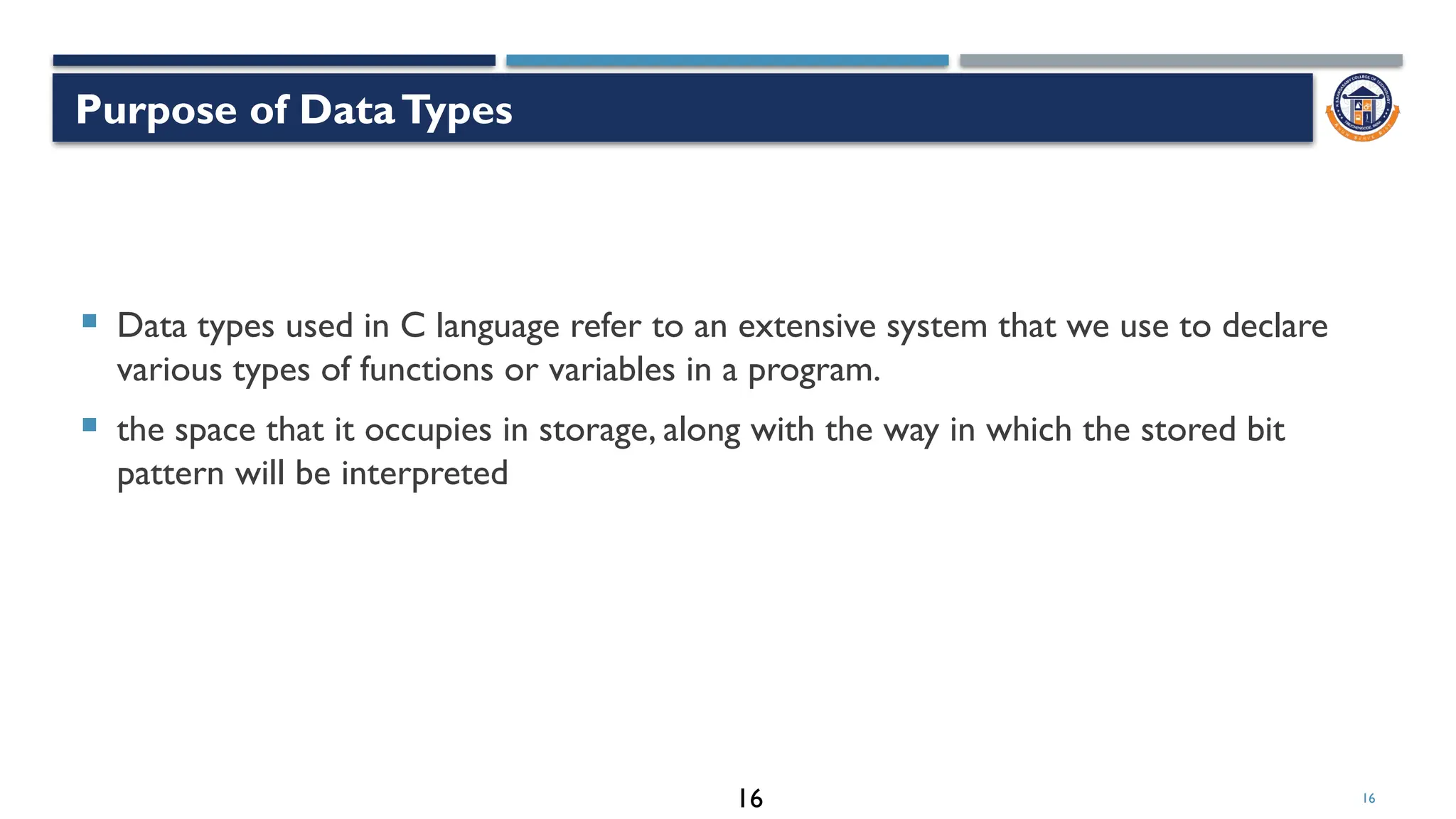 16
 Data types used in C language refer to an extensive system that we use to declare
various types of functions or variables in a program.
 the space that it occupies in storage, along with the way in which the stored bit
pattern will be interpreted
Purpose of DataTypes
16
 