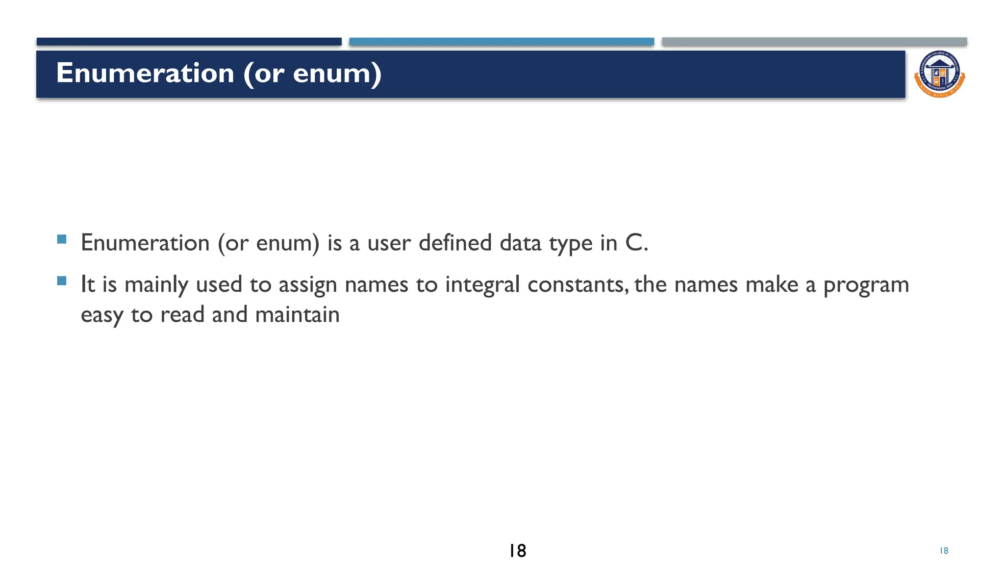 18
Enumeration (or enum)
 Enumeration (or enum) is a user defined data type in C.
 It is mainly used to assign names to integral constants, the names make a program
easy to read and maintain
18
18
 