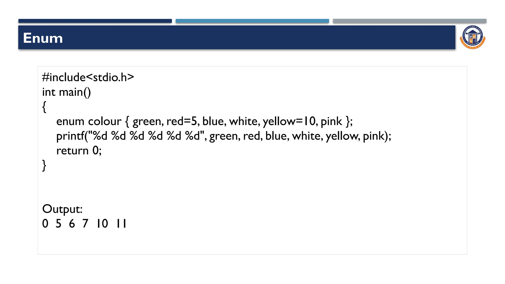 Enum
#include<stdio.h>
int main()
{
enum colour { green, red=5, blue, white, yellow=10, pink };
printf("%d %d %d %d %d %d", green, red, blue, white, yellow, pink);
return 0;
}
Output:
0 5 6 7 10 11
 