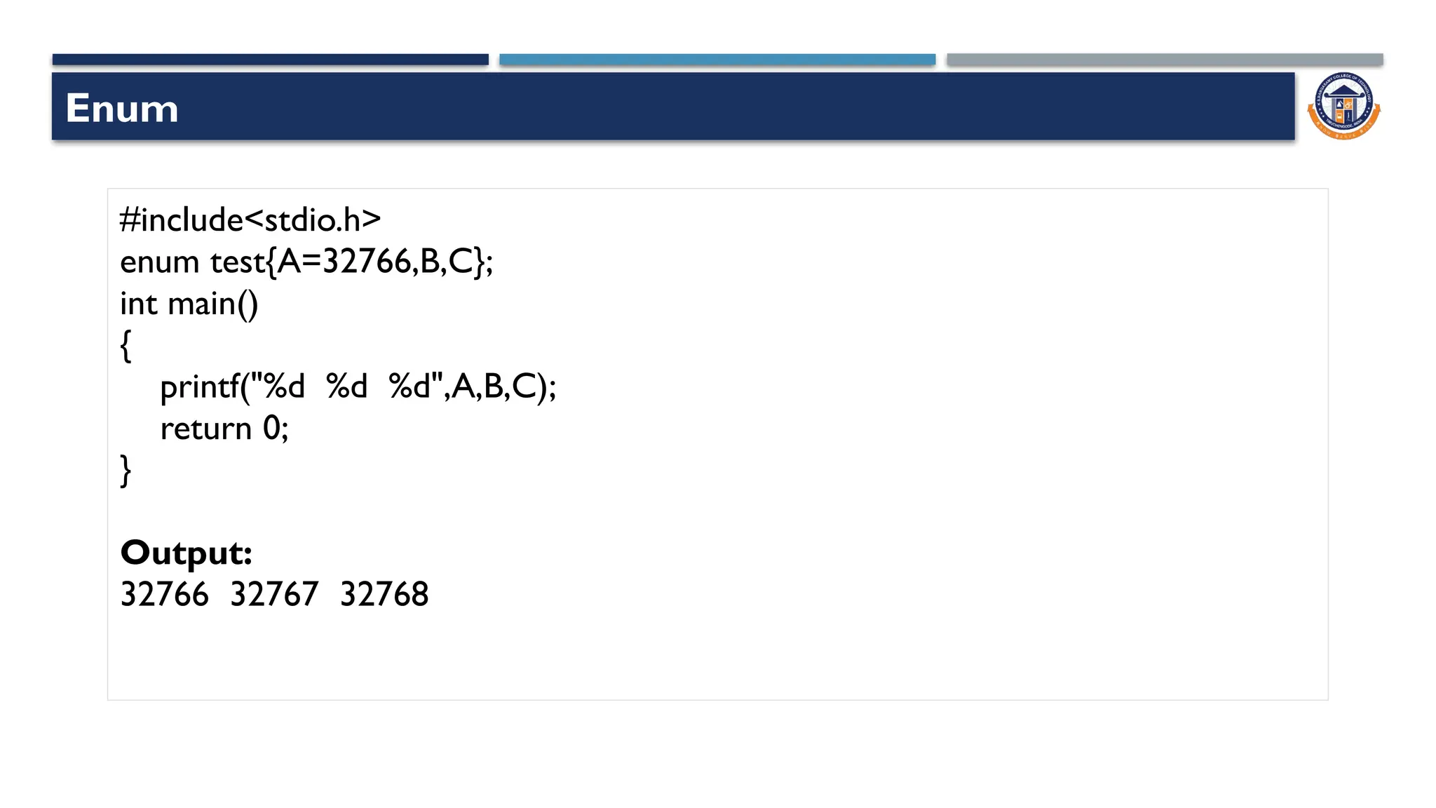 Enum
#include<stdio.h>
enum test{A=32766,B,C};
int main()
{
printf("%d %d %d",A,B,C);
return 0;
}
Output:
32766 32767 32768
 