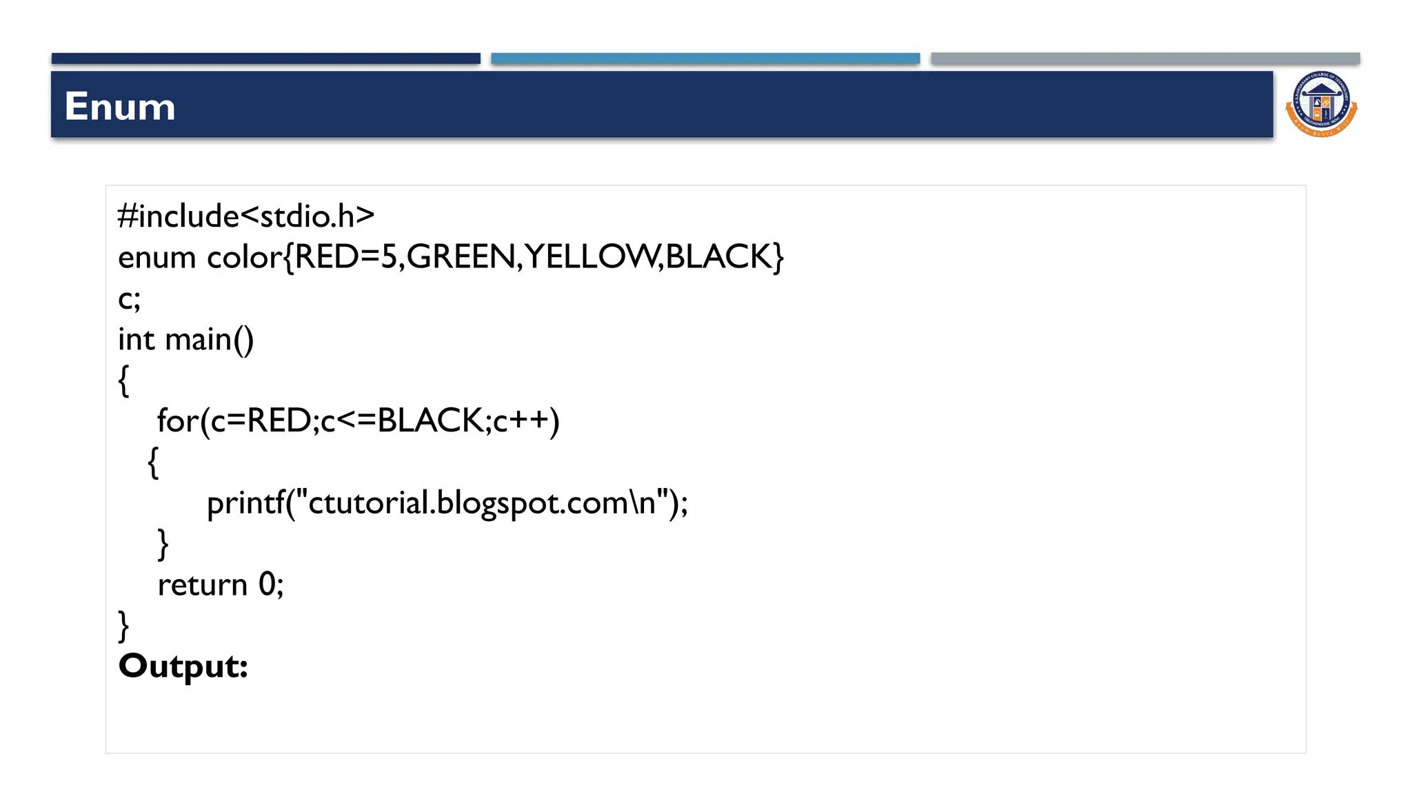 Enum
#include<stdio.h>
enum color{RED=5,GREEN,YELLOW,BLACK}
c;
int main()
{
for(c=RED;c<=BLACK;c++)
{
printf("ctutorial.blogspot.comn");
}
return 0;
}
Output:
 