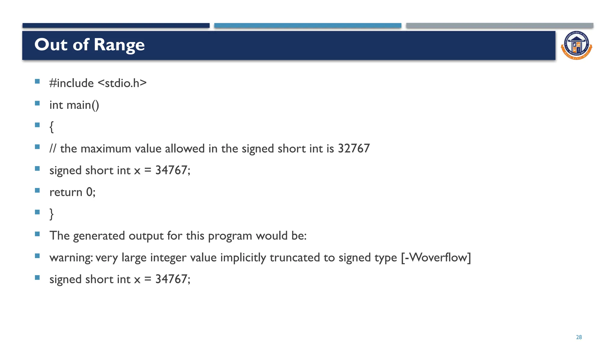Out of Range
 #include <stdio.h>
 int main()
 {
 // the maximum value allowed in the signed short int is 32767
 signed short int x = 34767;
 return 0;
 }
 The generated output for this program would be:
 warning: very large integer value implicitly truncated to signed type [-Woverflow]
 signed short int x = 34767;
28
 