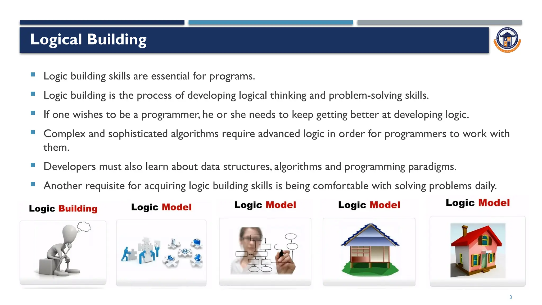3
Logical Building
 Logic building skills are essential for programs.
 Logic building is the process of developing logical thinking and problem-solving skills.
 If one wishes to be a programmer, he or she needs to keep getting better at developing logic.
 Complex and sophisticated algorithms require advanced logic in order for programmers to work with
them.
 Developers must also learn about data structures, algorithms and programming paradigms.
 Another requisite for acquiring logic building skills is being comfortable with solving problems daily.
 