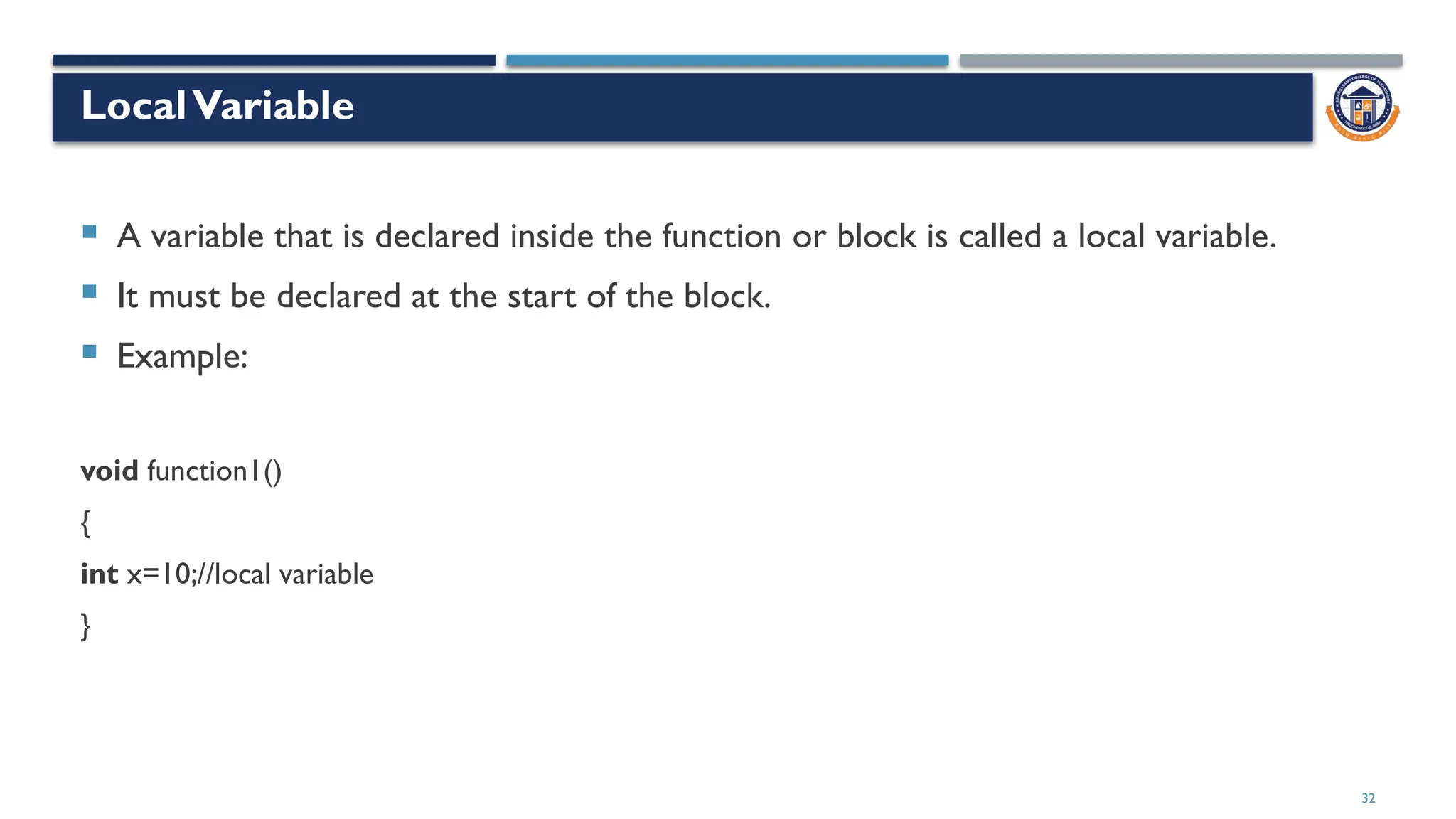 32
LocalVariable
 A variable that is declared inside the function or block is called a local variable.
 It must be declared at the start of the block.
 Example:
void function1()
{
int x=10;//local variable
}
 