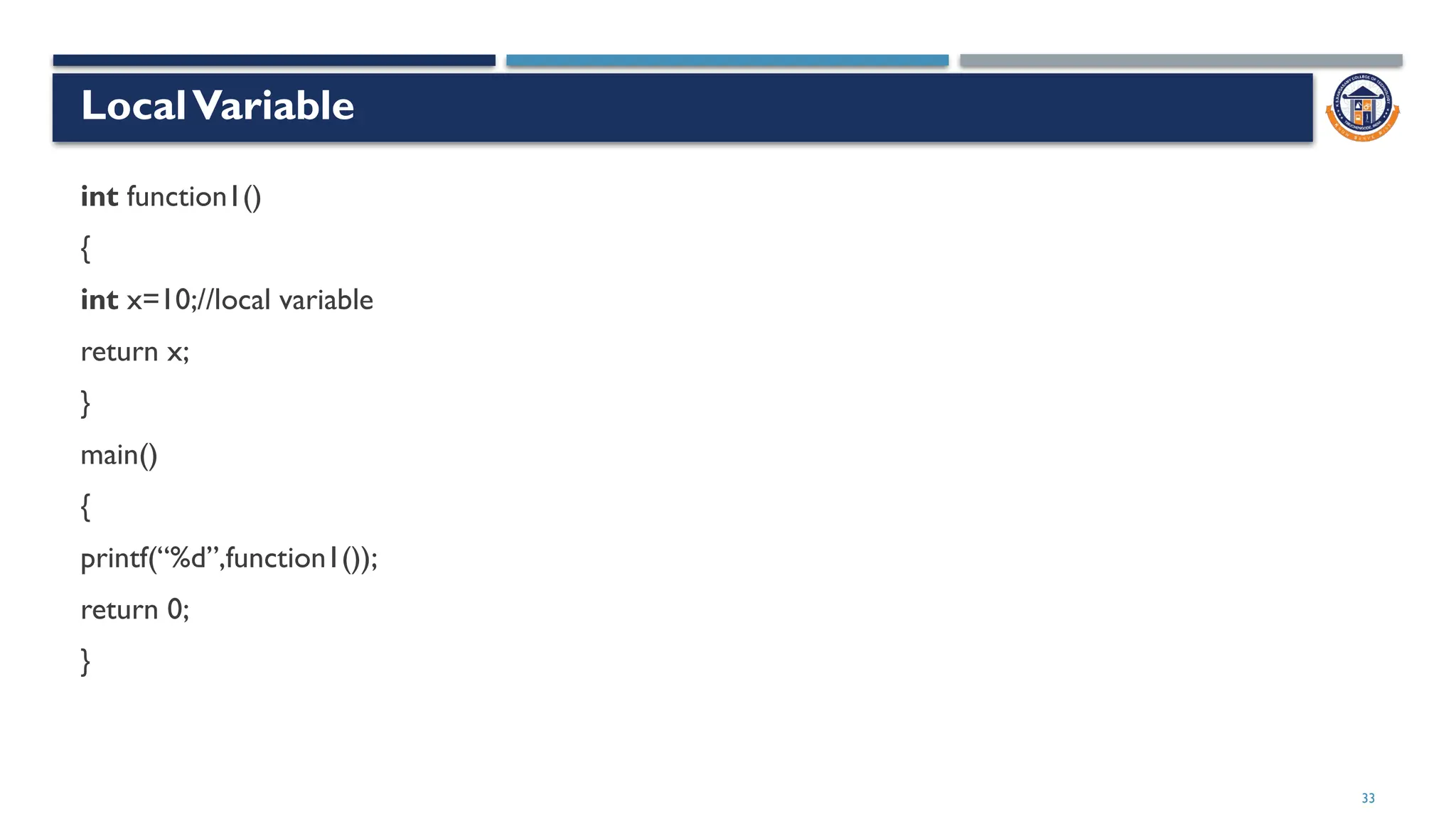 33
LocalVariable
int function1()
{
int x=10;//local variable
return x;
}
main()
{
printf(“%d”,function1());
return 0;
}
 