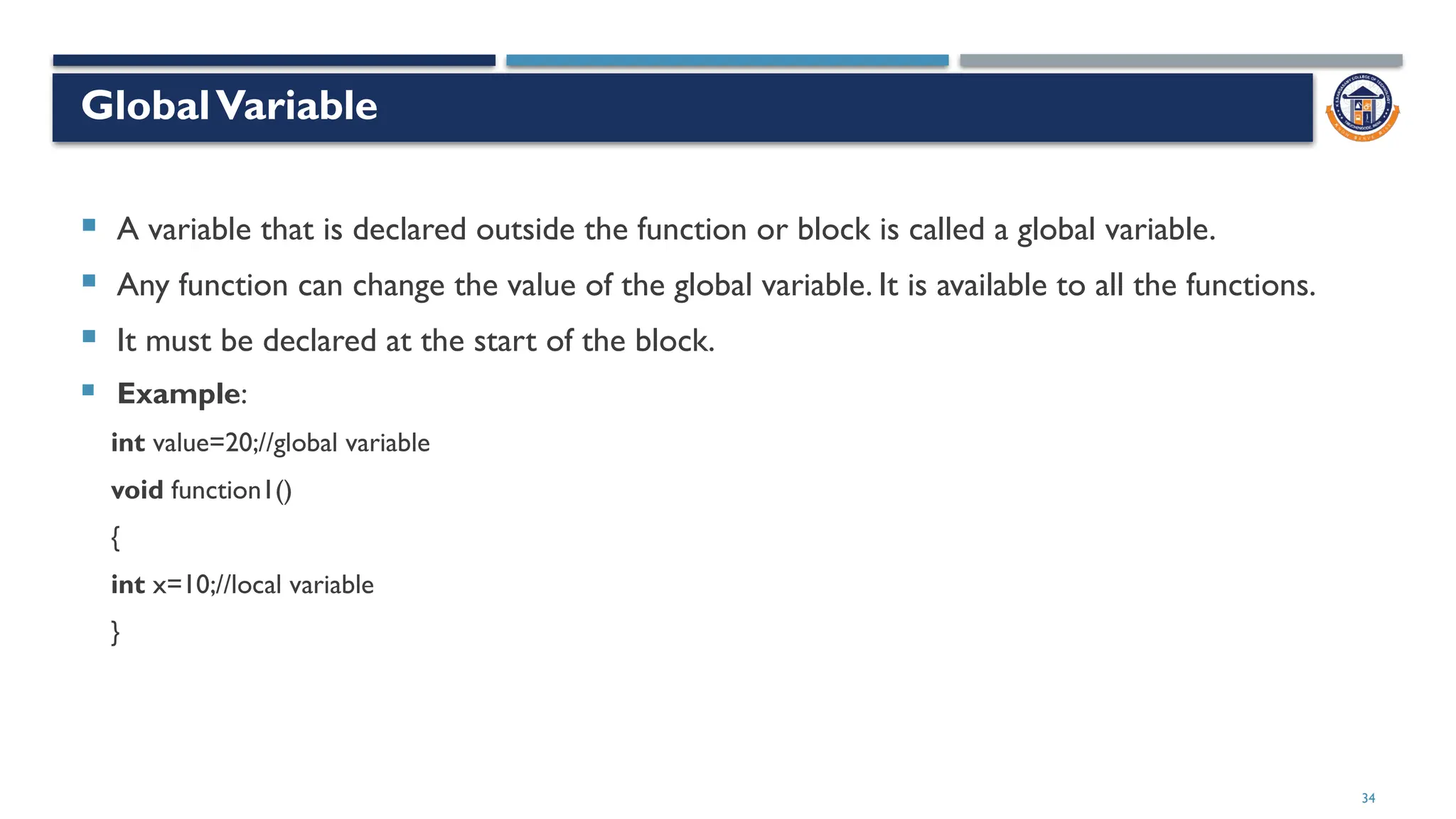 34
GlobalVariable
 A variable that is declared outside the function or block is called a global variable.
 Any function can change the value of the global variable. It is available to all the functions.
 It must be declared at the start of the block.
 Example:
int value=20;//global variable
void function1()
{
int x=10;//local variable
}
 