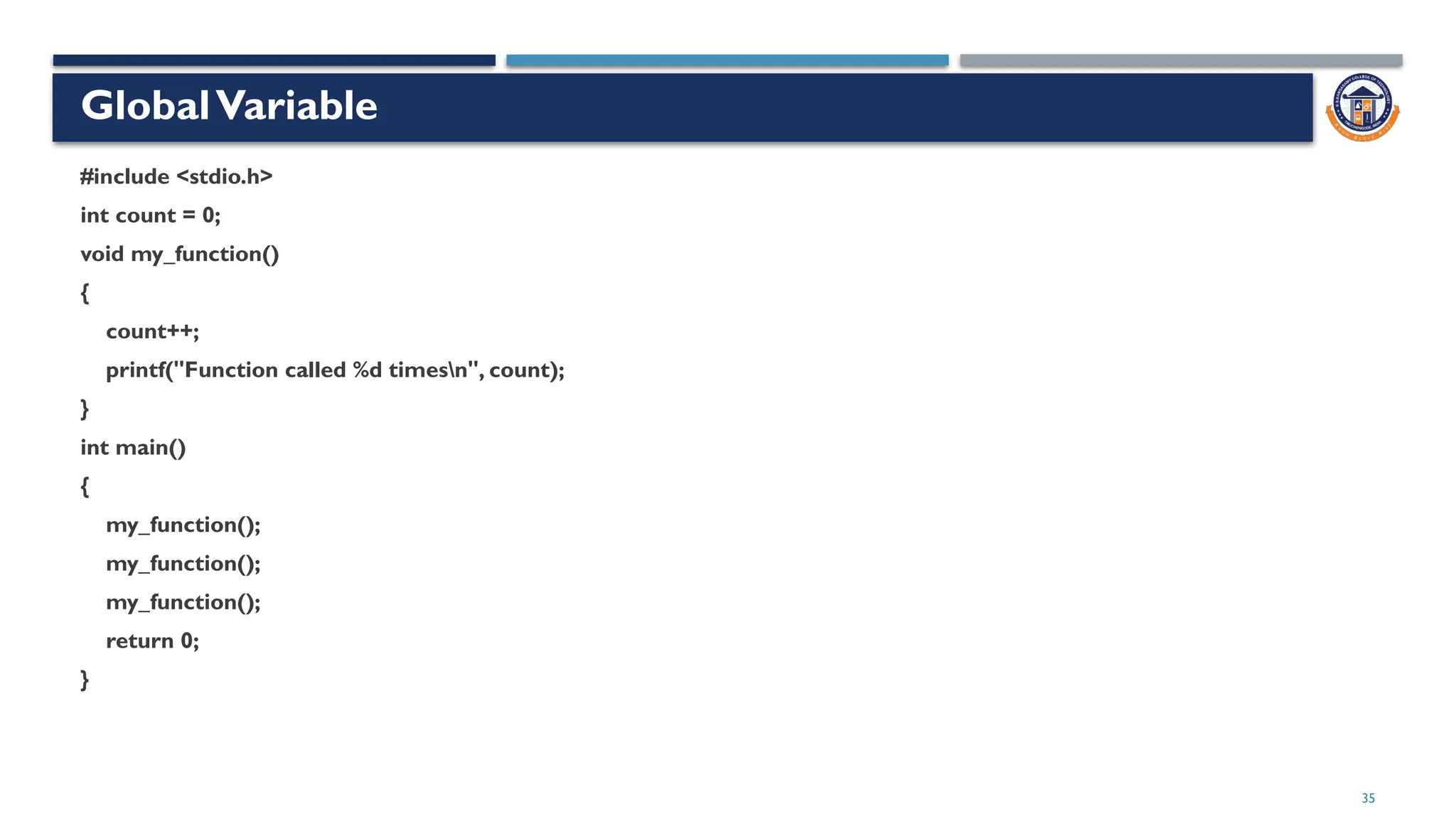 35
GlobalVariable
#include <stdio.h>
int count = 0;
void my_function()
{
count++;
printf("Function called %d timesn", count);
}
int main()
{
my_function();
my_function();
my_function();
return 0;
}
 