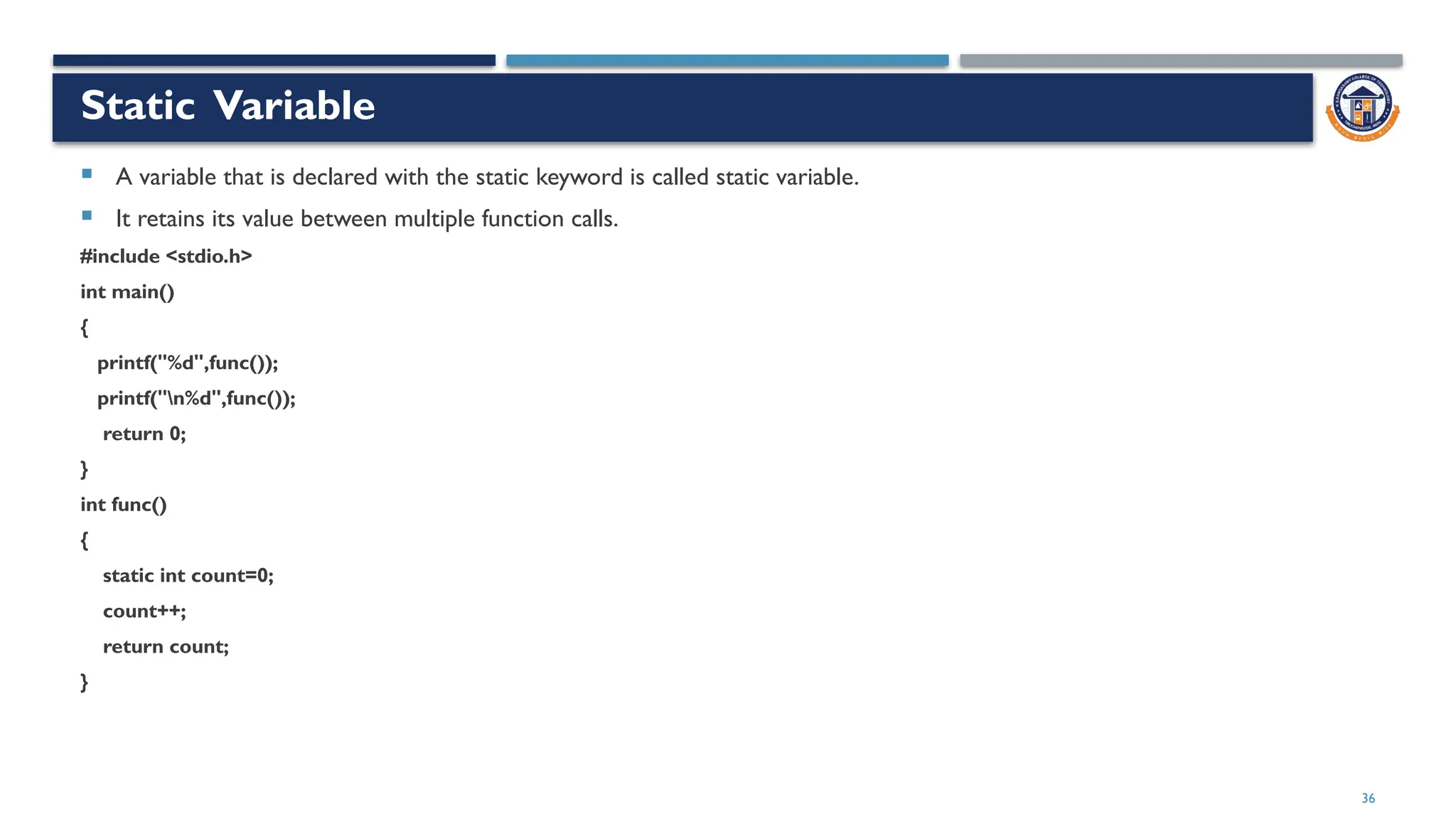 36
Static Variable
 A variable that is declared with the static keyword is called static variable.
 It retains its value between multiple function calls.
#include <stdio.h>
int main()
{
printf("%d",func());
printf("n%d",func());
return 0;
}
int func()
{
static int count=0;
count++;
return count;
}
 