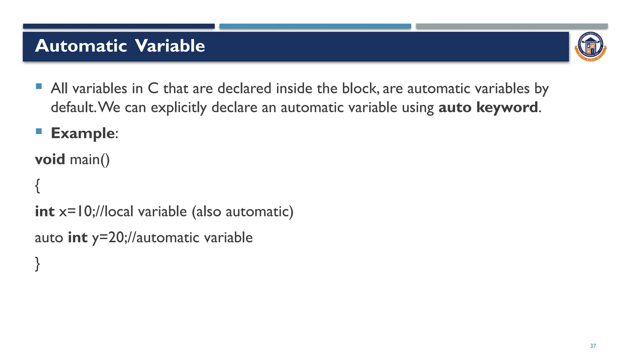 37
Automatic Variable
 All variables in C that are declared inside the block, are automatic variables by
default.We can explicitly declare an automatic variable using auto keyword.
 Example:
void main()
{
int x=10;//local variable (also automatic)
auto int y=20;//automatic variable
}
 