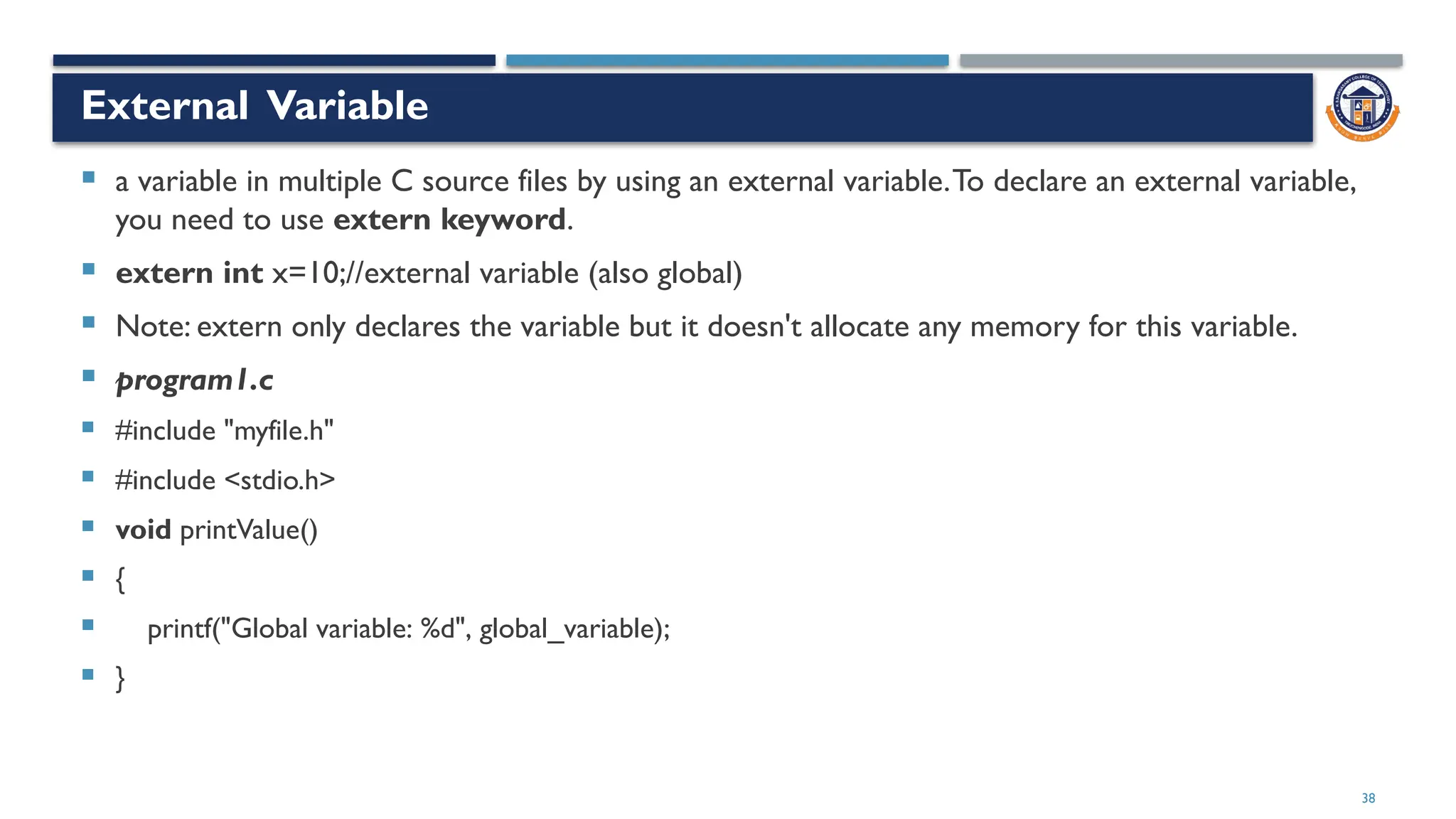 38
External Variable
 a variable in multiple C source files by using an external variable.To declare an external variable,
you need to use extern keyword.
 extern int x=10;//external variable (also global)
 Note: extern only declares the variable but it doesn't allocate any memory for this variable.
 program1.c
 #include "myfile.h"
 #include <stdio.h>
 void printValue()
 {
 printf("Global variable: %d", global_variable);
 }
 