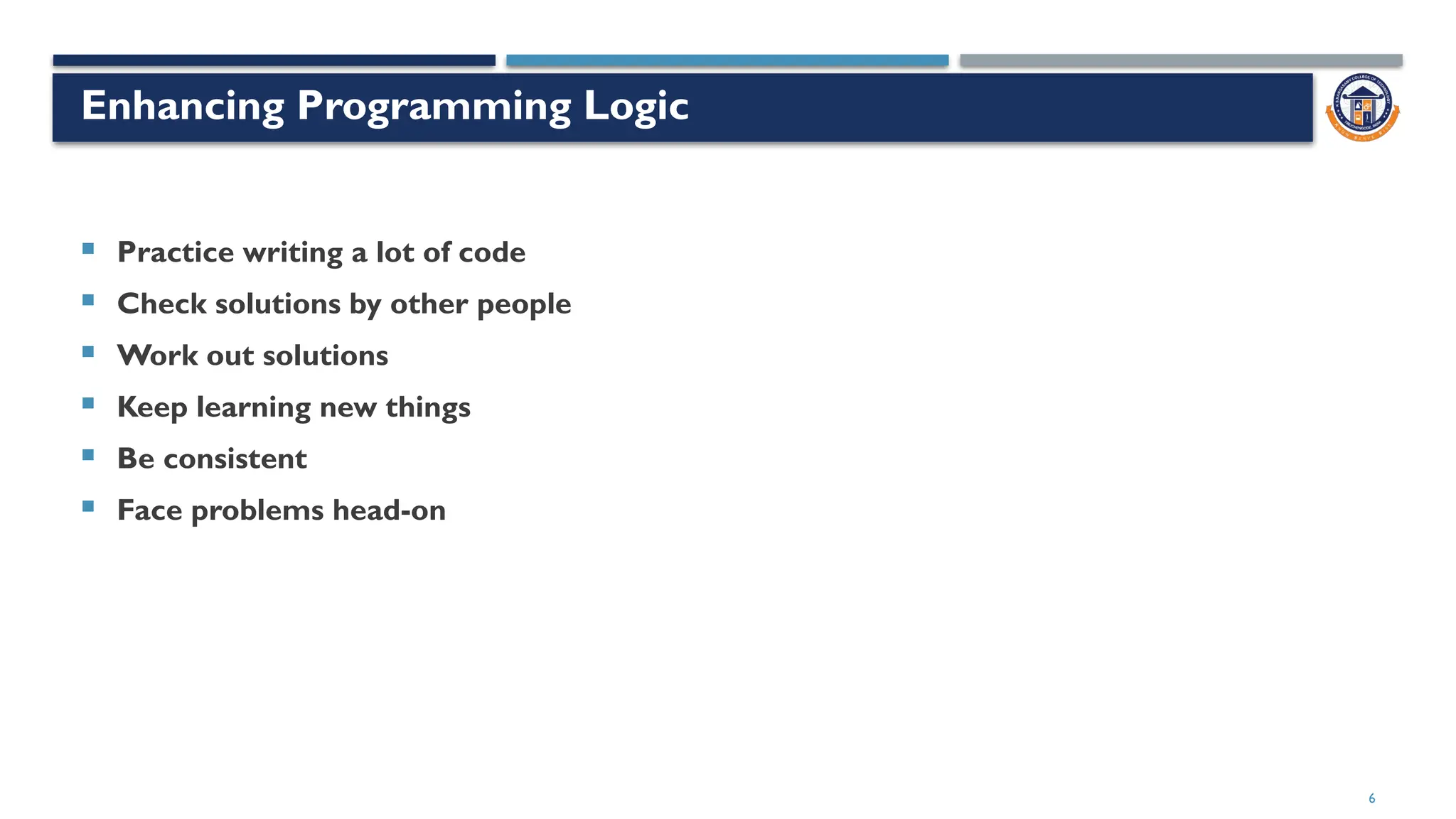 6
Enhancing Programming Logic
 Practice writing a lot of code
 Check solutions by other people
 Work out solutions
 Keep learning new things
 Be consistent
 Face problems head-on
 