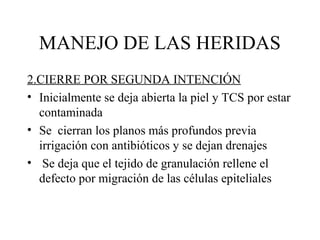 MANEJO DE LAS HERIDAS
2.CIERRE POR SEGUNDA INTENCIÓN
• Inicialmente se deja abierta la piel y TCS por estar
contaminada
• Se cierran los planos más profundos previa
irrigación con antibióticos y se dejan drenajes
• Se deja que el tejido de granulación rellene el
defecto por migración de las células epiteliales
 