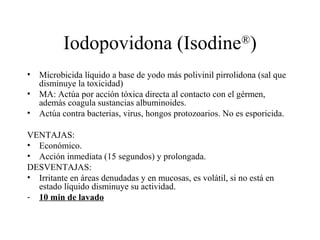 Iodopovidona (Isodine®
)
• Microbicida líquido a base de yodo más polivinil pirrolidona (sal que
disminuye la toxicidad)
• MA: Actúa por acción tóxica directa al contacto con el gérmen,
además coagula sustancias albuminoides.
• Actúa contra bacterias, virus, hongos protozoarios. No es esporicida.
VENTAJAS:
• Económico.
• Acción inmediata (15 segundos) y prolongada.
DESVENTAJAS:
• Irritante en áreas denudadas y en mucosas, es volátil, si no está en
estado líquido disminuye su actividad.
- 10 min de lavado
 
