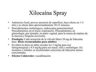 Xilocaína Spray
• Anéstesico local, provee anestesia de superficie, hace efecto en 1-3
min y su efecto dura aproximadamente 10-15 minutos.
• Procedimientos orofaríngeos, endoscopía gastrointestinal.
Procedimientos en el tracto respiratorio. Procedimientos en
ginecología, por ejemplo, en parto vaginal, para la sutura de ruptura de
la mucosa y biopsias cervicales.
• Posología: Cada actuación de la válvula libera 10 mg de lidocaína
base. Dosis recomendadas para adultos: Ver Tabla
• En niños la dosis no debe exceder los 3 mg/kg para uso
laringotraqueal y 4-5 mg/kg para uso nasal, oral y orofaríngeo. En
neonatos e infantes se recomiendan soluciones de lidocaína menos
concentradas.
• Efectos Colaterales: vasodilatación
 