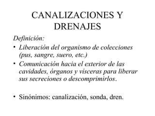 CANALIZACIONES Y
DRENAJES
Definición:
• Liberación del organismo de colecciones
(pus, sangre, suero, etc.)
• Comunicación hacia el exterior de las
cavidades, órganos y vísceras para liberar
sus secreciones o descomprimirlos.
• Sinónimos: canalización, sonda, dren.
 
