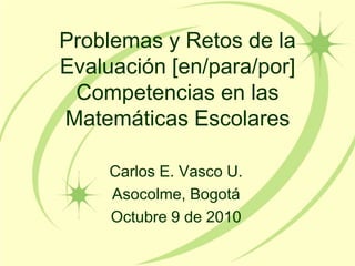 Problemas y Retos de la
Evaluación [en/para/por]
 Competencias en las
Matemáticas Escolares

     Carlos E. Vasco U.
     Asocolme, Bogotá
     Octubre 9 de 2010
 