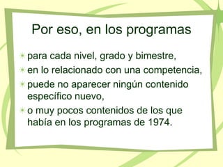 Por eso, en los programas
para cada nivel, grado y bimestre,
en lo relacionado con una competencia,
puede no aparecer ningún contenido
específico nuevo,
o muy pocos contenidos de los que
había en los programas de 1974.
 