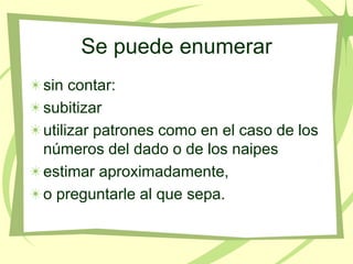 Se puede enumerar
sin contar:
subitizar
utilizar patrones como en el caso de los
números del dado o de los naipes
estimar aproximadamente,
o preguntarle al que sepa.
 