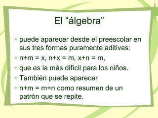 El “álgebra”
puede aparecer desde el preescolar en
sus tres formas puramente aditivas:
n+m = x, n+x = m, x+n = m,
que es la más difícil para los niños.
También puede aparecer
n+m = m+n como resumen de un
patrón que se repite.
 