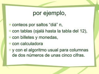 por ejemplo,
conteos por saltos “diá” n,
con tablas (ojalá hasta la tabla del 12),
con billetes y monedas,
con calculadora
y con el algoritmo usual para columnas
de dos números de unas cinco cifras.
 