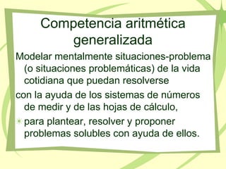 Competencia aritmética
        generalizada
Modelar mentalmente situaciones-problema
  (o situaciones problemáticas) de la vida
  cotidiana que puedan resolverse
con la ayuda de los sistemas de números
  de medir y de las hojas de cálculo,
  para plantear, resolver y proponer
  problemas solubles con ayuda de ellos.
 
