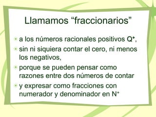 Llamamos “fraccionarios”
a los números racionales positivos Q+,
sin ni siquiera contar el cero, ni menos
los negativos,
porque se pueden pensar como
razones entre dos números de contar
y expresar como fracciones con
numerador y denominador en N+
 