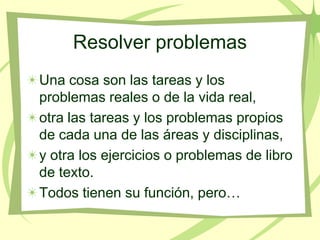 Resolver problemas
Una cosa son las tareas y los
problemas reales o de la vida real,
otra las tareas y los problemas propios
de cada una de las áreas y disciplinas,
y otra los ejercicios o problemas de libro
de texto.
Todos tienen su función, pero…
 