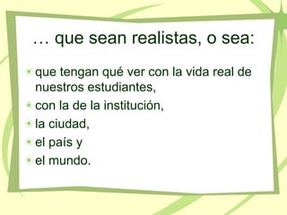 … que sean realistas, o sea:
que tengan qué ver con la vida real de
nuestros estudiantes,
con la de la institución,
la ciudad,
el país y
el mundo.
 