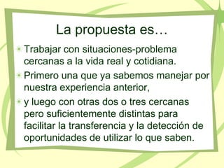 La propuesta es…
Trabajar con situaciones-problema
cercanas a la vida real y cotidiana.
Primero una que ya sabemos manejar por
nuestra experiencia anterior,
y luego con otras dos o tres cercanas
pero suficientemente distintas para
facilitar la transferencia y la detección de
oportunidades de utilizar lo que saben.
 