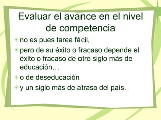 Evaluar el avance en el nivel
      de competencia
no es pues tarea fácil,
pero de su éxito o fracaso depende el
éxito o fracaso de otro siglo más de
educación…
o de deseducación
y un siglo más de atraso del país.
 