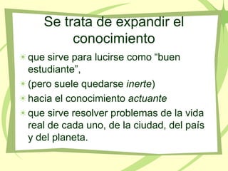 Se trata de expandir el
        conocimiento
que sirve para lucirse como “buen
estudiante”,
(pero suele quedarse inerte)
hacia el conocimiento actuante
que sirve resolver problemas de la vida
real de cada uno, de la ciudad, del país
y del planeta.
 
