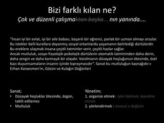 Bizi farklı kılan ne?
     Çok ve düzenli çalışmaktan başka... nın yanında....

"İnsan iyi bir evlat, iyi bir aile babası, başarılı bir oğrenci, parlak bir uzman olmayı arzular.
Bu istekler belli kurallara dayanmış sosyal ortamlarda yaşamanın belirlediği dürtülerdir.
Bu ereklere ulaşmak insana çeşitli tatminler verir, çeşitli hazlar sağlar.
Ancak mutluluk, sosyo-fizyolojik-psikolojik dürtülerin otomatik tatmininden daha derin,
daha zengin ve daha karmaşık bir olaydır. Varolmanın düzayak hoşluğunun ötesinde, özel
bazı duyumsamaların insanın içinde kıpraşmasıdır”. Sanat bu mutluluğun kaynağıdır.»
Erhan Karaesmen'in, Gözün ve Kulağın Düğünleri




Sanat;                                           Yönetim;
• Düzayak hoşluklar ötesinde, özgün,             1. organize etmek: işleri bölmek, koordine
  taklit edilemez                                etmek
• Mutluluk                                       2. yönlendirmek : mevcut x değişim
 