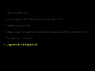 • «İş»in hedefi nedir?

• İnovasyon şart mıdır? Her girişimci bir yenilikçi midir?

• Metoda ne gerek var?

• «Haydi inovasyon yapalım, al bu da kullanacağımız yöntem» demekle olur mu?

• Sanat bunun neresinde?

• Uygulamada kim başaracak?
 