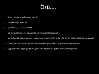 Özü....
•   Amaç: Ucuza al, pahalı sat, sürekli

•   «Veya» değil, «ve» ile

•   Metodsuz, maalesef, olmaz

•   Ne metodlar var... Seçip, ısrarla, sürekli uygulamak gerek

•   Metodlar tek başına yetmez, altyapısıyla, insanıyla, fonuyla, işbirliği ile, bütünsel ele almak gerekir

•   Çok çalıştıktan sonra, diğerleri ile aranızdaki gerçek fark; özgünlük ve «yerinde»lik

•   Uygulamadaki başarıyı; dolaylı yaklaşım, devamlılık, çabuk iyileşebilirlik getirir
 