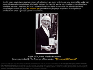 Eğer bir insan sosyal düzene zarar vermekten çok, iyileştirmek için gayret gösteriyorsa, şunu öğrenmelidir; doğal olan
   karmaşıkla sahip olan tüm alanlarda olduğu gibi, bir insan, her hangi bir alanda, gerçekleşebilecek tüm olasılıkların
   bilgeliğine ulaşamaz. Bu yüzden, bu insan, elde edebileceği tüm bilgiyi, bir zanaatkar gibi geleceğin getireceği
   sonuçlara şekil vermek için değil, bir bahçıvan gibi, gelecekteki bir gelişmeye, milyonlarca insanın çabasıyla
   birlikte,olumlu ortam sağlayacak şekilde kullanmalıdır.




                                       Hayek, 1974, Nobel Prize for Economics
                     Konuşmasının başlığı: The Pretence of Knowledge. “Biliyormuş Gibi Yapmak”

If man is not to do more harm than good in his efforts to improve the social order, he will have to learn that in this, as in all other fields where essential complexity
of an organized kind prevails, he cannot acquire the full knowledge which would make mastery of the events possible. He will therefore have to use what knowledge
he can achieve, not to shape the results as the craftsman shapes his handiwork, but rather to cultivate a growth by providing the appropriate environment, in the
manner in which the gardener does this for his plants. efforts of millions of individuals.
 