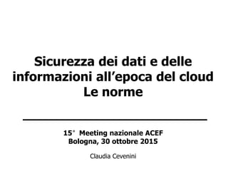 Sicurezza dei dati e delle
informazioni all’epoca del cloud
Le norme
________________________
15°Meeting nazionale ACEF
Bologna, 30 ottobre 2015
Claudia Cevenini
 