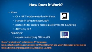 How Does it Work?
• Mono
C# + .NET implementation for Linux
started in 2001/released 2004
perfect fit for today’s mobile platforms: iOS & Android
.NET 4.5 / C# 5
• “Bindings”
exposes underlying SDKs as C#
think “projections” in Windows RT language:
http://stackoverflow.com/questions/7432905/what-are-winrt-language-projections
http://tirania.org/blog/archive/2011/Sep-15.html
 
