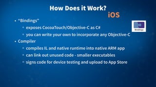How Does it Work?
• “Bindings”
exposes CocoaTouch/Objective-C as C#
you can write your own to incorporate any Objective-C
• Compiler
compiles IL and native runtime into native ARM app
can link out unused code - smaller executables
signs code for device testing and upload to App Store
iOS
 