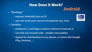 How Does it Work?
• “Bindings”
exposes Android/Java as C#
you can write your own to incorporate any Java
• Compiler
produces IL and ships a native runtime to execute it
can link out unused code - smaller executables
signed for distribution to any phone, or stores like Google
Play, Amazon, ...
Android
 
