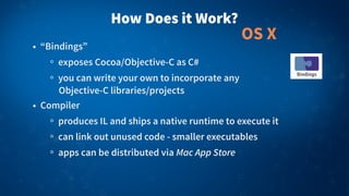 How Does it Work?
• “Bindings”
exposes Cocoa/Objective-C as C#
you can write your own to incorporate any
Objective-C libraries/projects
• Compiler
produces IL and ships a native runtime to execute it
can link out unused code - smaller executables
apps can be distributed via Mac App Store
OS X
 