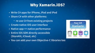 Why Xamarin.iOS?
• Write C# apps for iPhone, iPad and iPod
• Share C# with other platforms:
re-use C# from existing projects
• Create native iOS user interface
• Native app == native performance
• Entire iOS SDK directly accessible
(StoreKit, iCloud, etc)
• You can add your own Objective-C libraries too
 