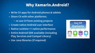 Why Xamarin.Android?
• Write C# apps for Android phones & tablets
• Share C# with other platforms:
re-use C# from existing projects
• Create native Android user interface
• Native runtime == native performance
• Entire Android SDK available (including
Play Services and Compat Library)
• Use Java libraries (if required)
 