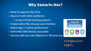 Why Xamarin.Mac?
• Write C# apps for Mac OS X
• Share C# with other platforms:
re-use C# from existing projects
• Create native Mac (Cocoa) user interface
• Native app == native performance
• Entire Mac SDK directly accessible
• You can add your own Objective-C libraries too
companion
apps...
 